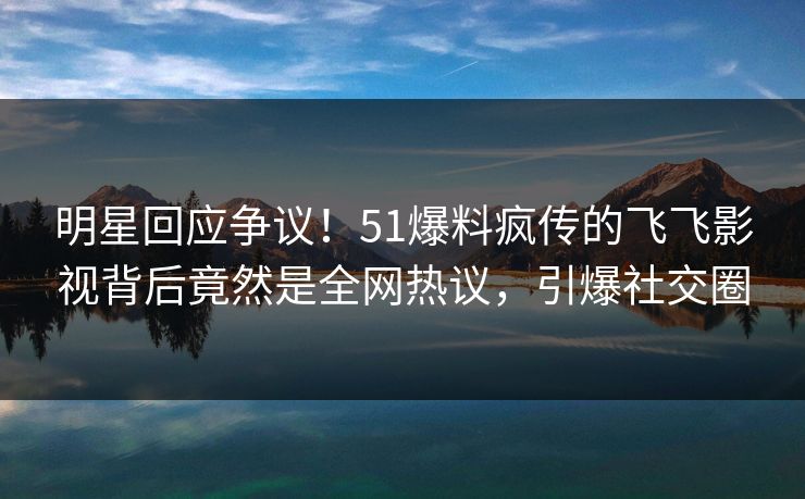 明星回应争议！51爆料疯传的飞飞影视背后竟然是全网热议，引爆社交圈