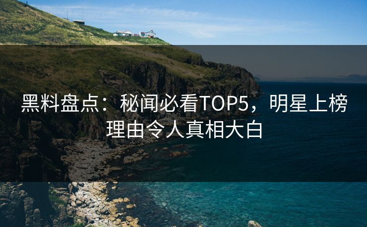 黑料盘点：秘闻必看TOP5，明星上榜理由令人真相大白