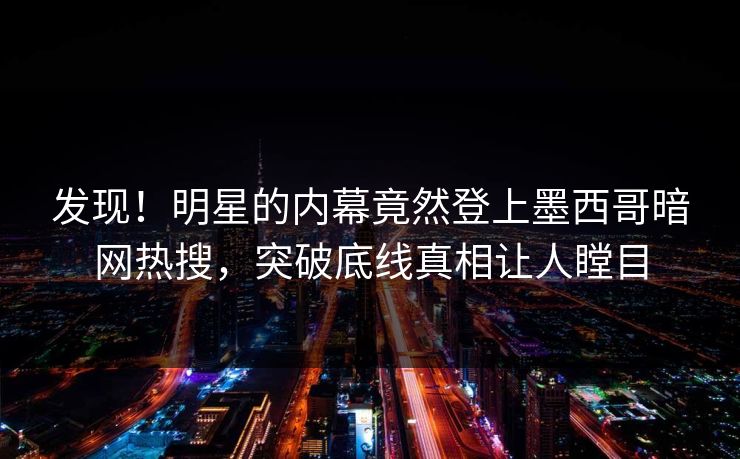 发现！明星的内幕竟然登上墨西哥暗网热搜，突破底线真相让人瞠目