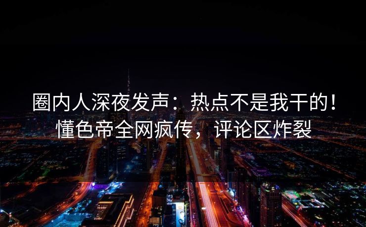圈内人深夜发声：热点不是我干的！懂色帝全网疯传，评论区炸裂