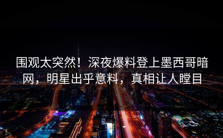 围观太突然！深夜爆料登上墨西哥暗网，明星出乎意料，真相让人瞠目