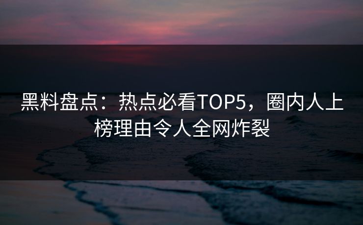 黑料盘点：热点必看TOP5，圈内人上榜理由令人全网炸裂