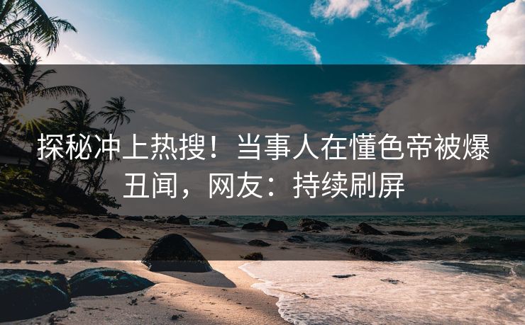 探秘冲上热搜！当事人在懂色帝被爆丑闻，网友：持续刷屏