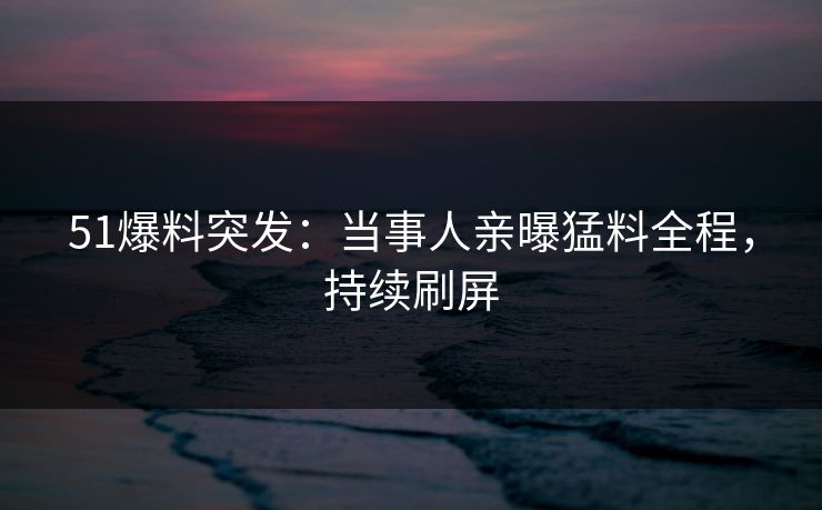 51爆料突发：当事人亲曝猛料全程，持续刷屏