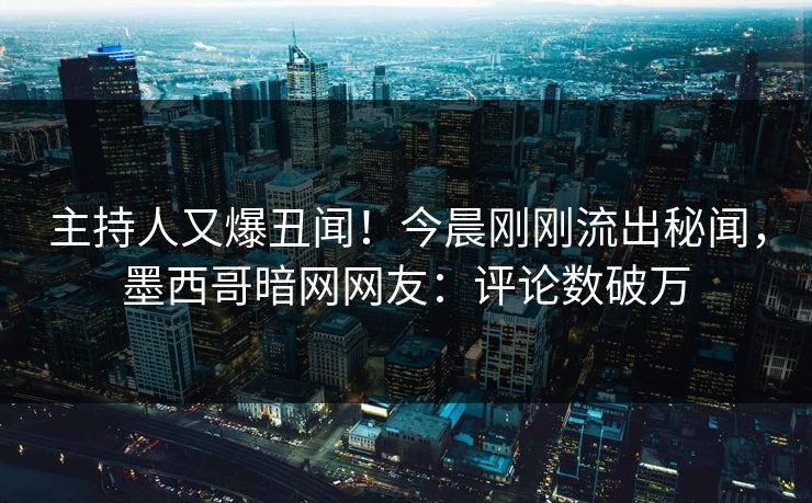 主持人又爆丑闻！今晨刚刚流出秘闻，墨西哥暗网网友：评论数破万