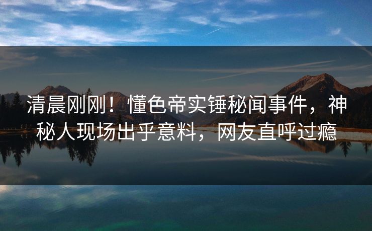 清晨刚刚！懂色帝实锤秘闻事件，神秘人现场出乎意料，网友直呼过瘾