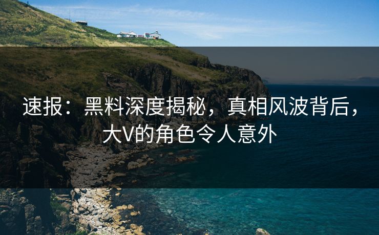速报：黑料深度揭秘，真相风波背后，大V的角色令人意外