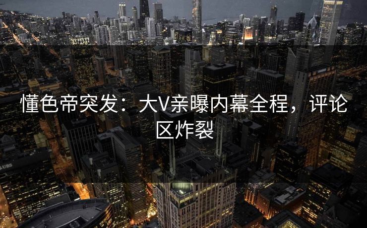 懂色帝突发：大V亲曝内幕全程，评论区炸裂
