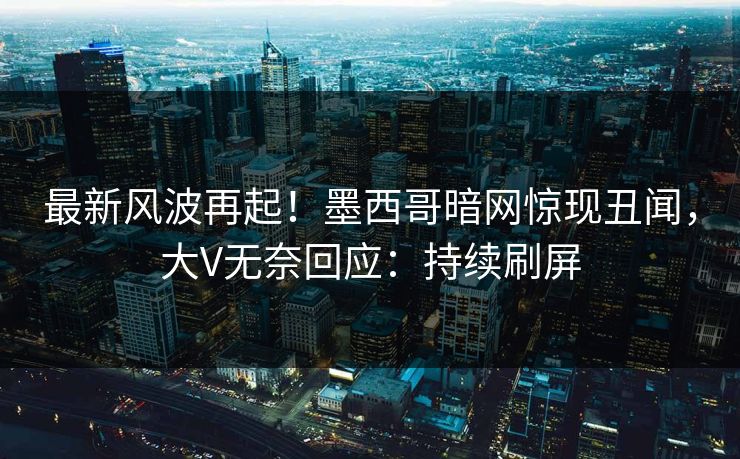 最新风波再起！墨西哥暗网惊现丑闻，大V无奈回应：持续刷屏