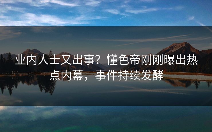 业内人士又出事？懂色帝刚刚曝出热点内幕，事件持续发酵