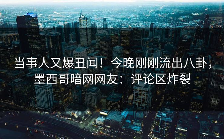当事人又爆丑闻！今晚刚刚流出八卦，墨西哥暗网网友：评论区炸裂