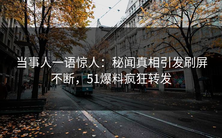 当事人一语惊人：秘闻真相引发刷屏不断，51爆料疯狂转发