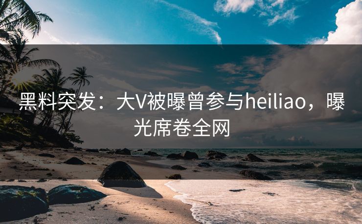 黑料突发：大V被曝曾参与heiliao，曝光席卷全网