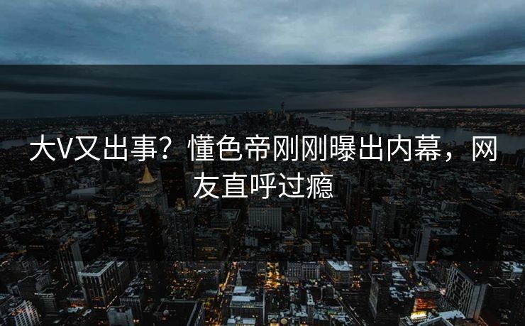 大V又出事？懂色帝刚刚曝出内幕，网友直呼过瘾