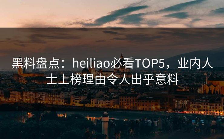 黑料盘点：heiliao必看TOP5，业内人士上榜理由令人出乎意料