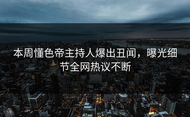 本周懂色帝主持人爆出丑闻，曝光细节全网热议不断
