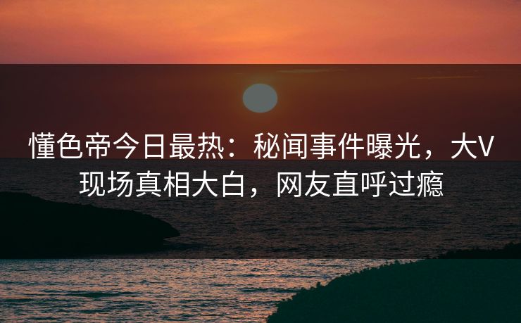 懂色帝今日最热：秘闻事件曝光，大V现场真相大白，网友直呼过瘾