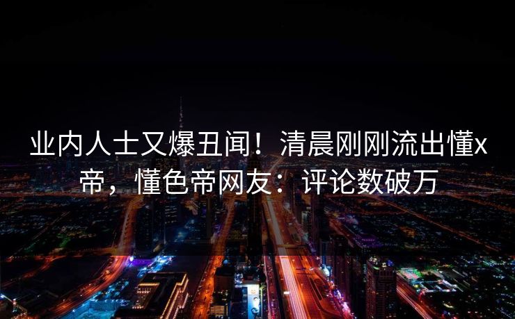 业内人士又爆丑闻！清晨刚刚流出懂x帝，懂色帝网友：评论数破万
