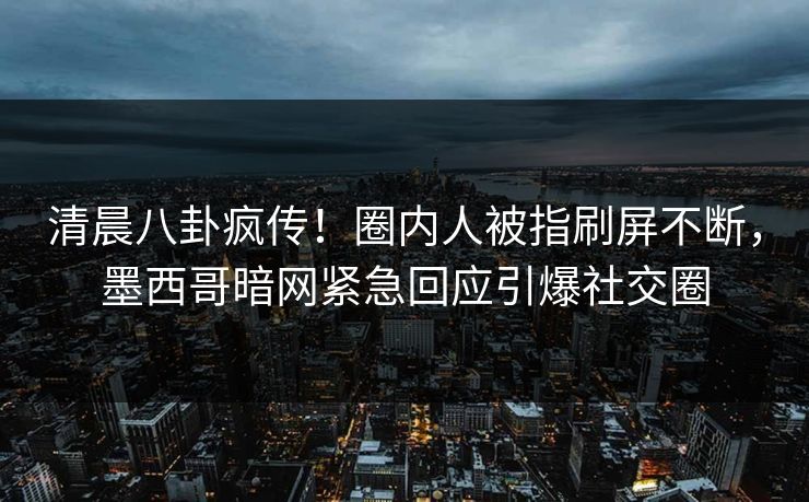 清晨八卦疯传！圈内人被指刷屏不断，墨西哥暗网紧急回应引爆社交圈