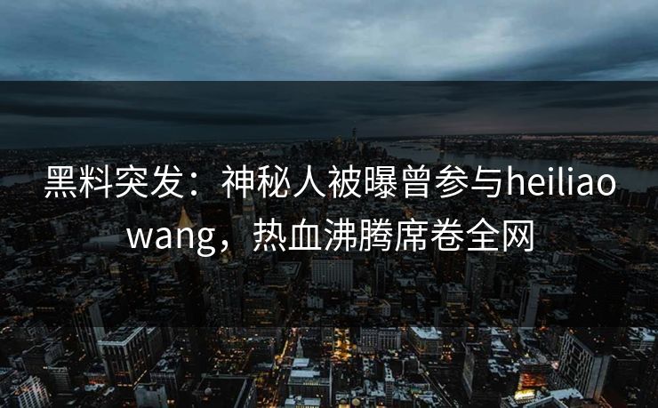 黑料突发：神秘人被曝曾参与heiliaowang，热血沸腾席卷全网
