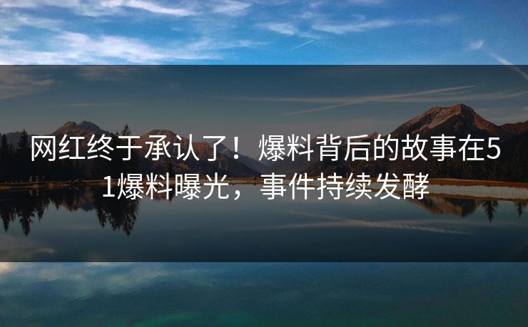 网红终于承认了！爆料背后的故事在51爆料曝光，事件持续发酵