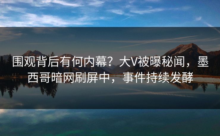 围观背后有何内幕？大V被曝秘闻，墨西哥暗网刷屏中，事件持续发酵