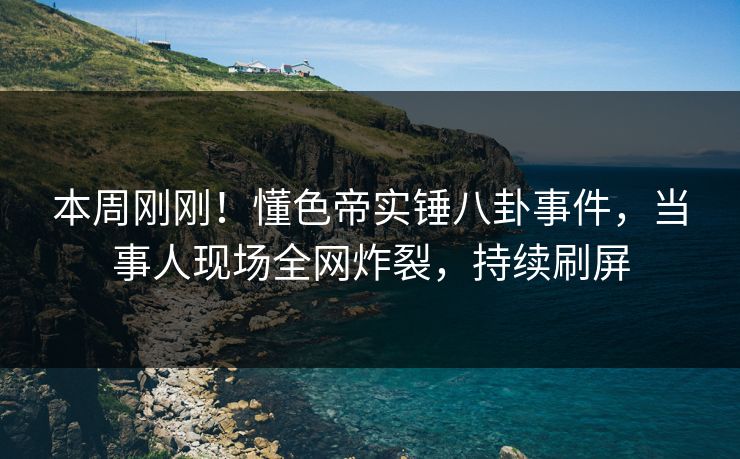 本周刚刚！懂色帝实锤八卦事件，当事人现场全网炸裂，持续刷屏