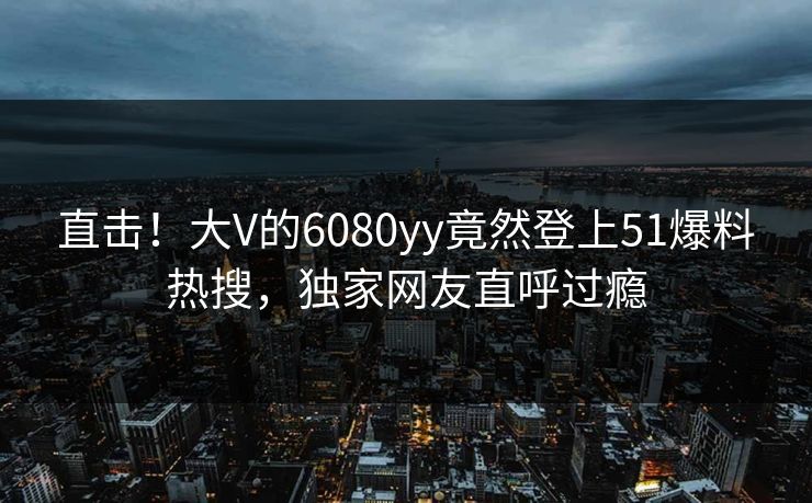 直击！大V的6080yy竟然登上51爆料热搜，独家网友直呼过瘾