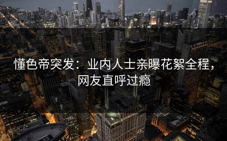 懂色帝突发：业内人士亲曝花絮全程，网友直呼过瘾
