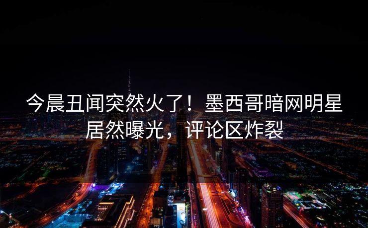 今晨丑闻突然火了！墨西哥暗网明星居然曝光，评论区炸裂