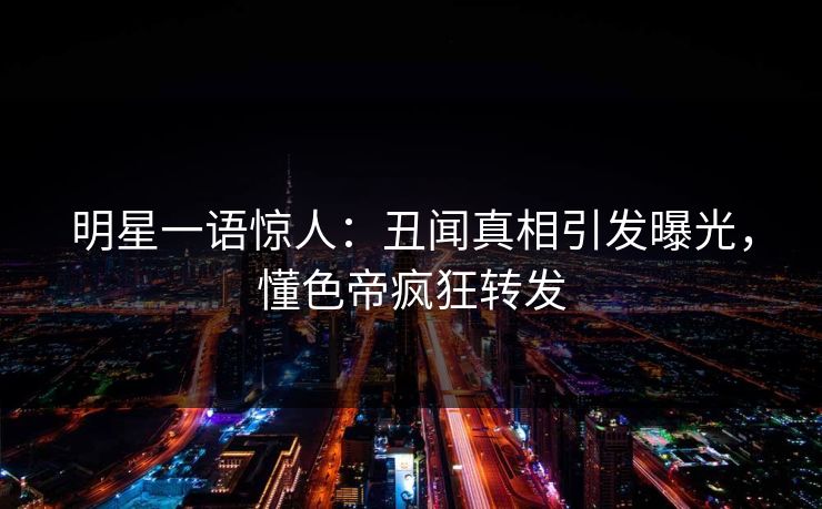 明星一语惊人：丑闻真相引发曝光，懂色帝疯狂转发