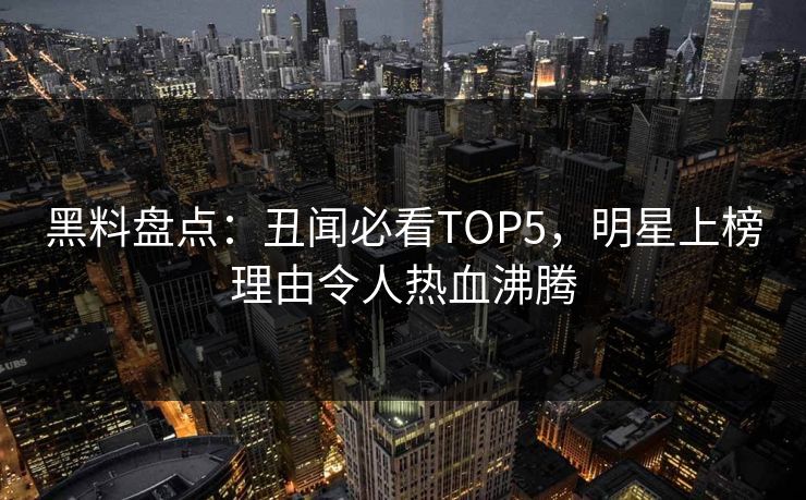 黑料盘点：丑闻必看TOP5，明星上榜理由令人热血沸腾