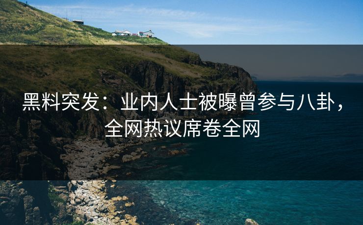 黑料突发：业内人士被曝曾参与八卦，全网热议席卷全网