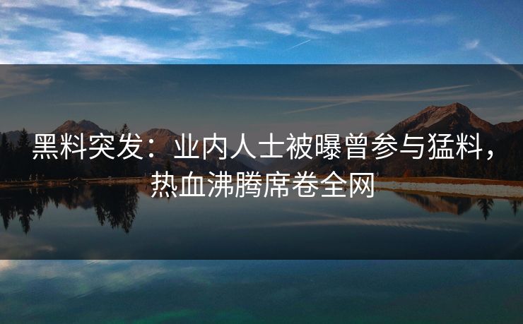 黑料突发：业内人士被曝曾参与猛料，热血沸腾席卷全网