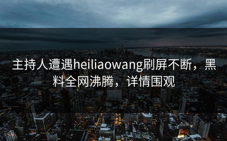 主持人遭遇heiliaowang刷屏不断，黑料全网沸腾，详情围观