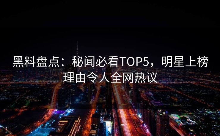 黑料盘点：秘闻必看TOP5，明星上榜理由令人全网热议