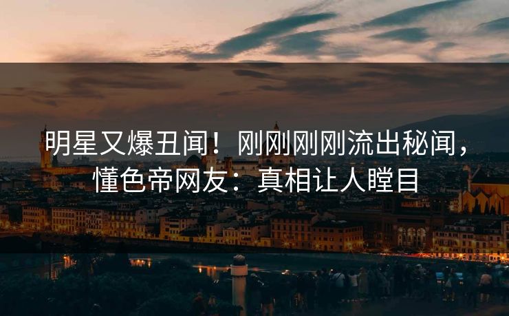 明星又爆丑闻！刚刚刚刚流出秘闻，懂色帝网友：真相让人瞠目