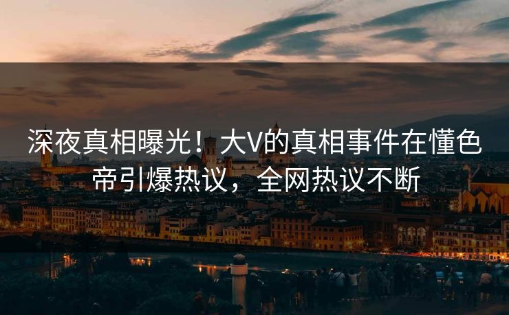 深夜真相曝光！大V的真相事件在懂色帝引爆热议，全网热议不断
