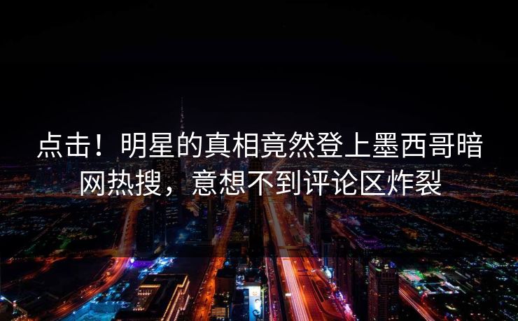 点击！明星的真相竟然登上墨西哥暗网热搜，意想不到评论区炸裂