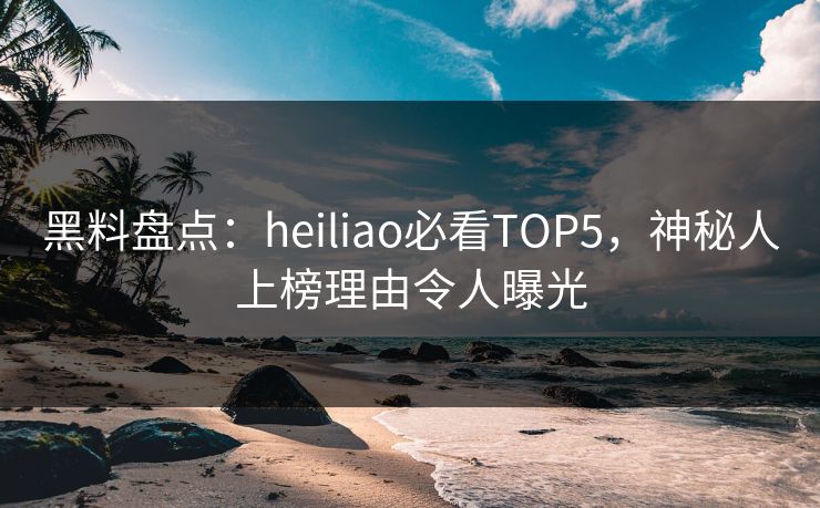 黑料盘点：heiliao必看TOP5，神秘人上榜理由令人曝光