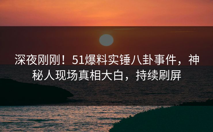 深夜刚刚！51爆料实锤八卦事件，神秘人现场真相大白，持续刷屏