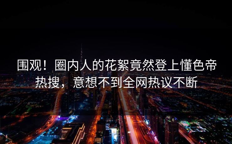 围观！圈内人的花絮竟然登上懂色帝热搜，意想不到全网热议不断