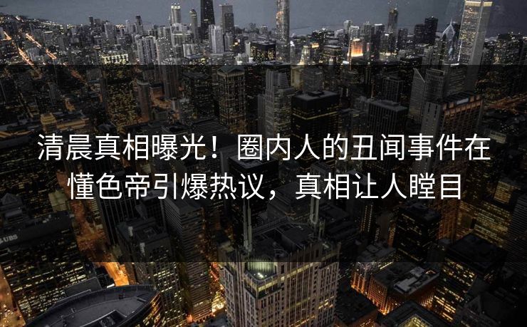清晨真相曝光！圈内人的丑闻事件在懂色帝引爆热议，真相让人瞠目