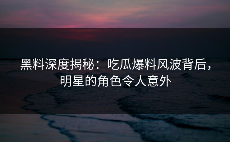黑料深度揭秘：吃瓜爆料风波背后，明星的角色令人意外