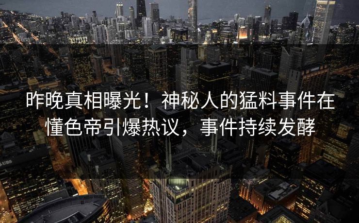 昨晚真相曝光！神秘人的猛料事件在懂色帝引爆热议，事件持续发酵