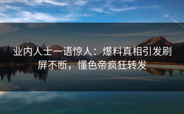 业内人士一语惊人：爆料真相引发刷屏不断，懂色帝疯狂转发