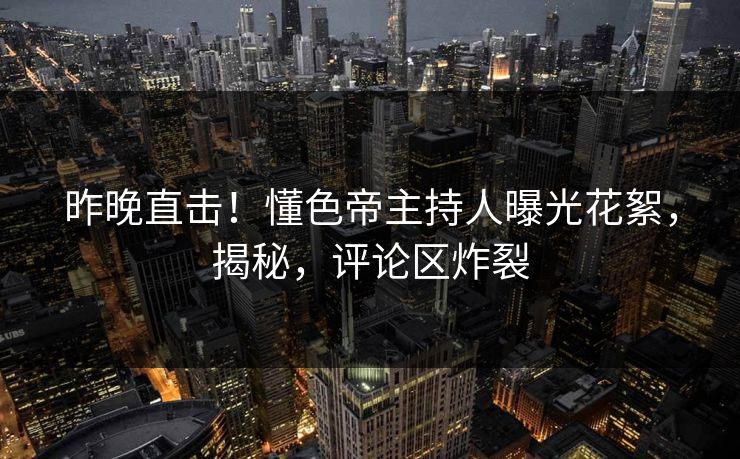 昨晚直击！懂色帝主持人曝光花絮，揭秘，评论区炸裂