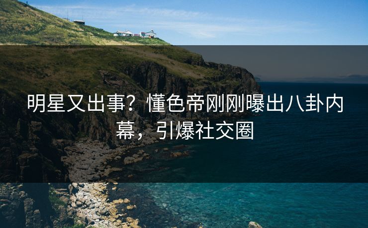 明星又出事？懂色帝刚刚曝出八卦内幕，引爆社交圈