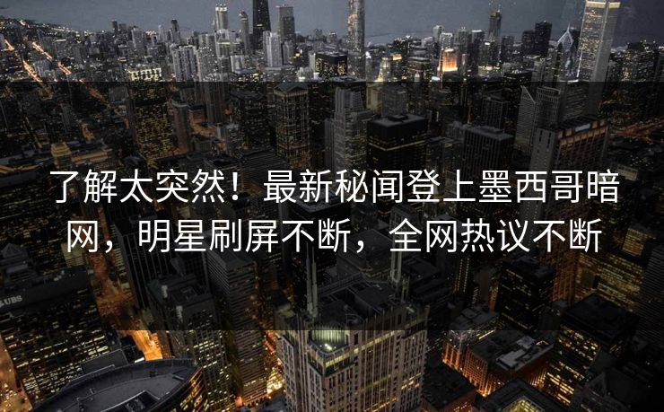 了解太突然!最新秘闻登上墨西哥暗网,明星刷屏不断,全网热议不断 了解太突然!最新秘闻登上墨西哥暗网,明星刷屏不断,全网热议不断