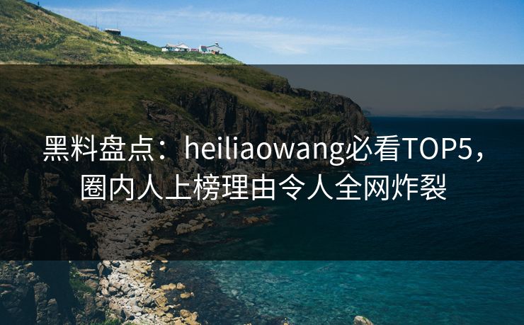 黑料盘点：heiliaowang必看TOP5，圈内人上榜理由令人全网炸裂